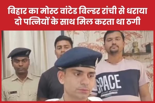 बिहार का मोस्ट वांटेड बिल्डर रांची से धराया, दो पत्नियों के साथ मिल करता था ठगी…