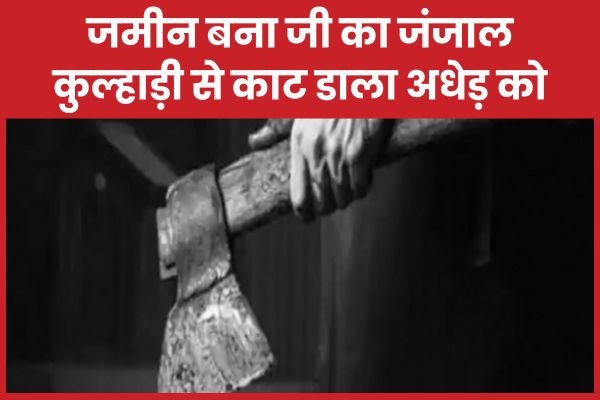 जमीन बना जी का जंजाल, कुल्हाड़ी से का’ट डाला अधेड़ को…