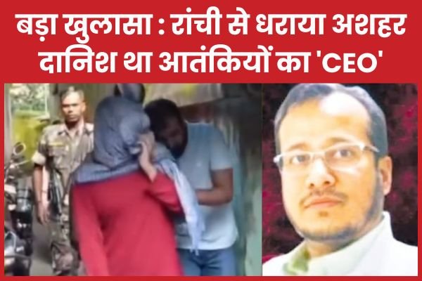 बड़ा खुलासा : रांची से धराया अशहर दानिश था आतंकियों का ‘CEO’…