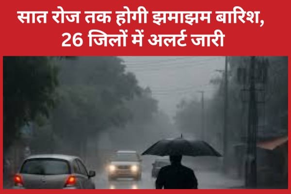 सात रोज तक होगी झमाझम बारिश, 26 जिलों में अलर्ट जारी…