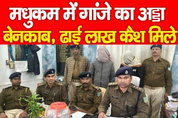 मधुकम में गांजे का अड्डा बेनकाब, ढाई लाख कैश मिले…